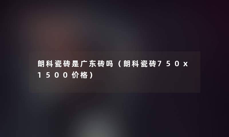 朗科瓷砖是广东砖吗（朗科瓷砖750x1500价格）