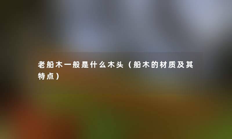 老船木一般是什么木头（船木的材质及其特点）