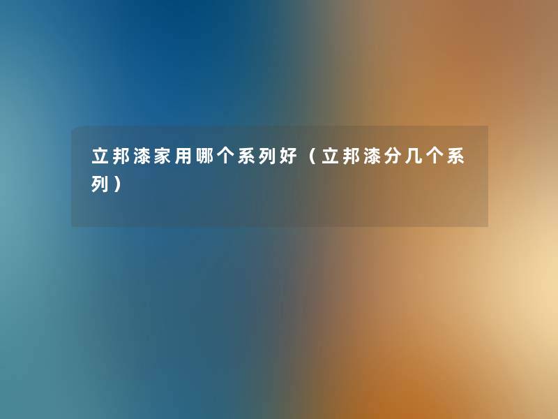 立邦漆家用哪个系列好(立邦漆分几个系列) 立邦漆家用哪个系列好(立邦漆分几个系列)