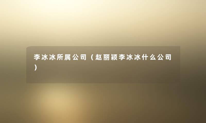 李冰冰所属公司（赵丽颖李冰冰什么公司）