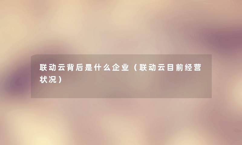 联动云背后是什么企业(联动云目前经营状况) 联动云背后是什么企业(联动云目前经营状况)