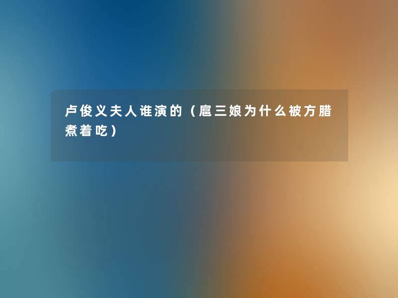 卢俊义夫人谁演的(扈三娘为什么被方腊煮着吃) 卢俊义夫人谁演的(扈三娘为什么被方腊煮着吃)