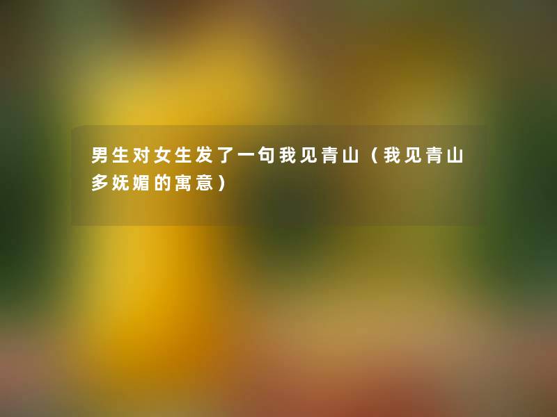 男生对女生发了一句我见青山(我见青山多妩媚的寓意) 男生对女生发了一句我见青山(我见青山多妩媚的寓意)