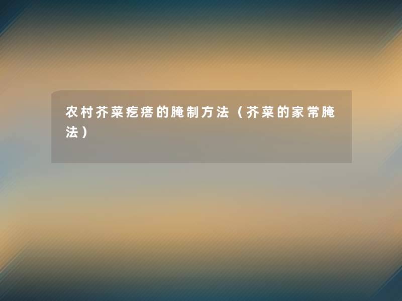 农村芥菜疙瘩的腌制方法（芥菜的家常腌法）