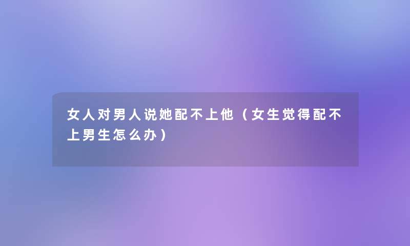 女人对男人说她配不上他(女生觉得配不上男生怎么办) 女人对男人说她配不上他(女生觉得配不上男生怎么办)