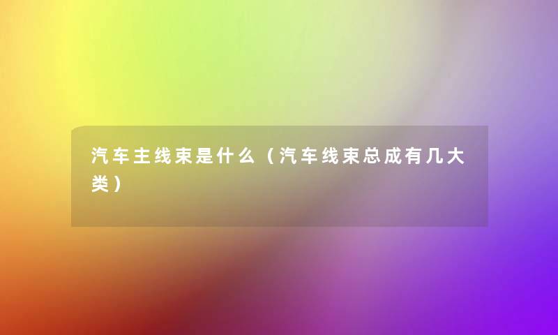 汽车主线束是什么(汽车线束总成有几大类) 汽车主线束是什么(汽车线束总成有几大类)
