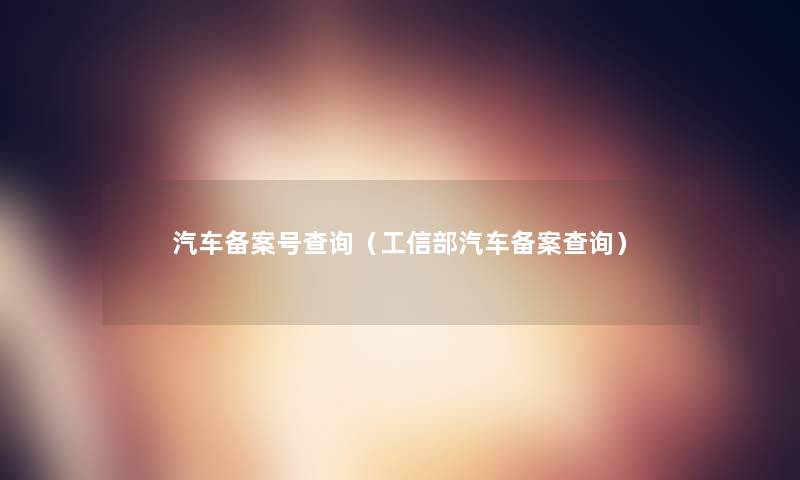 汽车备案号查阅(工信部汽车备案查阅) 汽车备案号查阅(工信部汽车备案查阅)