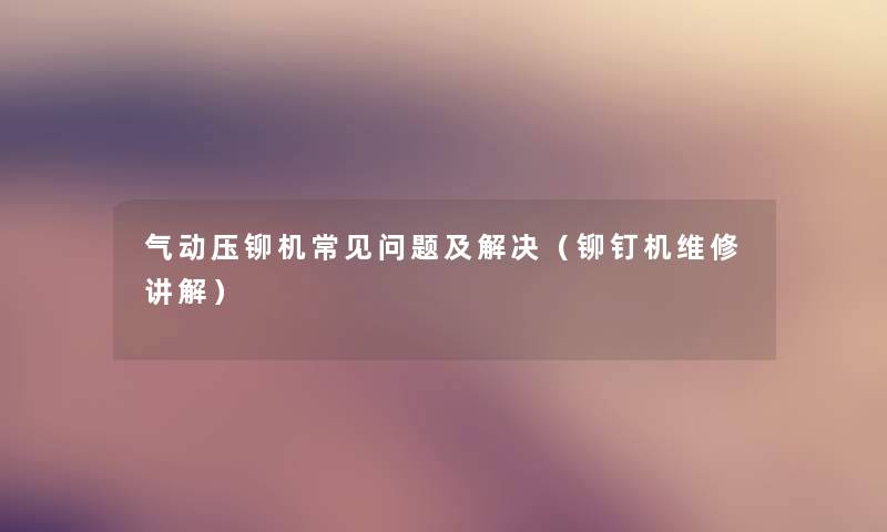 气动压铆机常见问题及解决(铆钉机维修讲解) 气动压铆机常见问题及解决(铆钉机维修讲解)