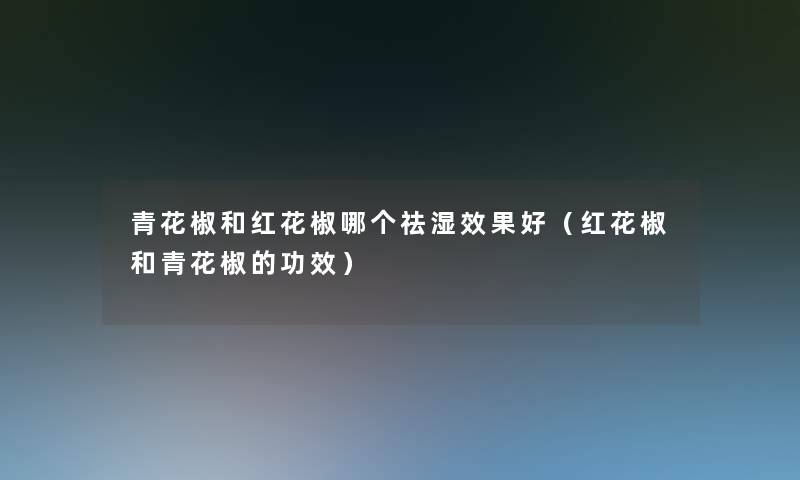 青花椒和红花椒哪个祛湿效果好（红花椒和青花椒的功效）