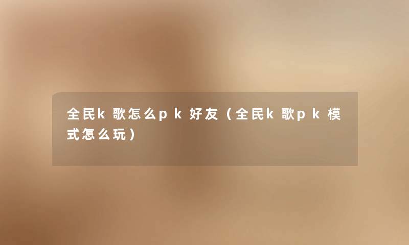 全民k歌怎么pk好友(全民k歌pk模式怎么玩) 全民k歌怎么pk好友(全民k歌pk模式怎么玩)