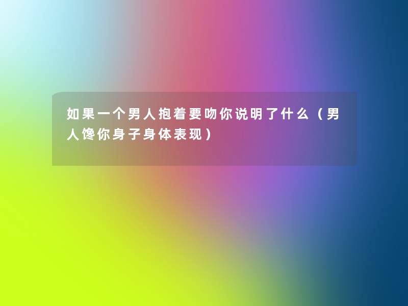如果一个男人抱着要吻你说明了什么(男人馋你身子身体表现) 如果一个男人抱着要吻你说明了什么(男人馋你身子身体表现)
