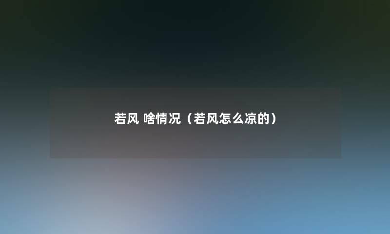 若风 啥情况(若风怎么凉的) 若风 啥情况(若风怎么凉的)