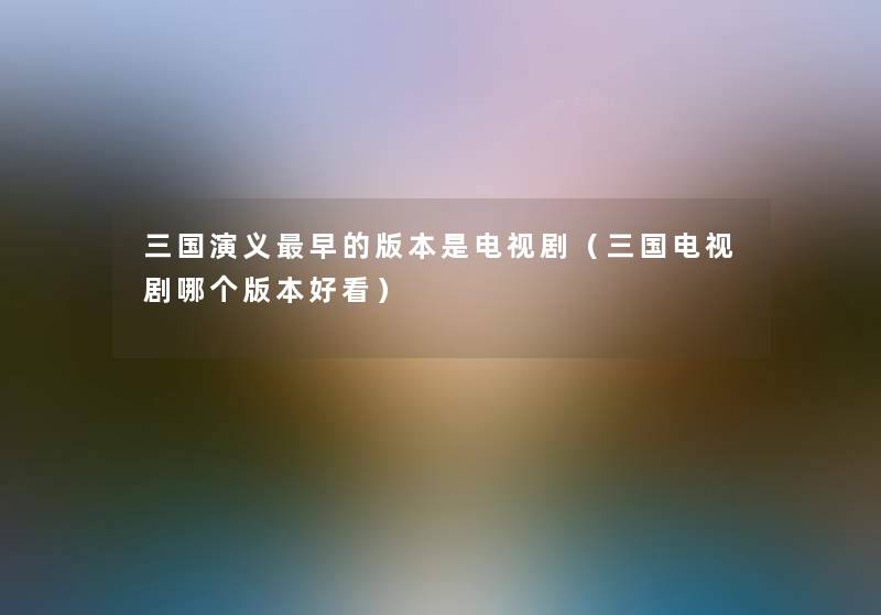 三国演义早的版本是电视剧(三国电视剧哪个版本好看) 三国演义早的版本是电视剧(三国电视剧哪个版本好看)