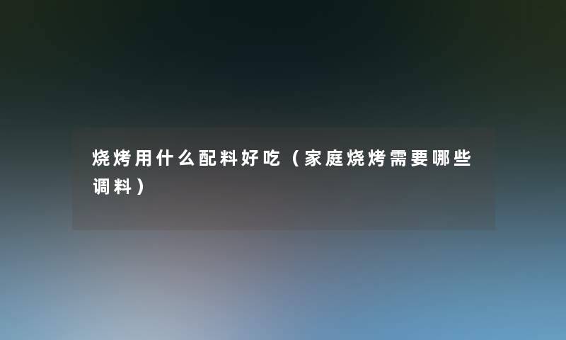 烧烤用什么配料好吃（家庭烧烤需要哪些调料）