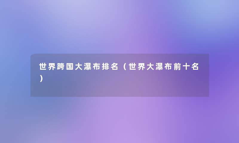 世界跨国大瀑布推荐(世界大瀑布前十名) 世界跨国大瀑布推荐(世界大瀑布前十名)