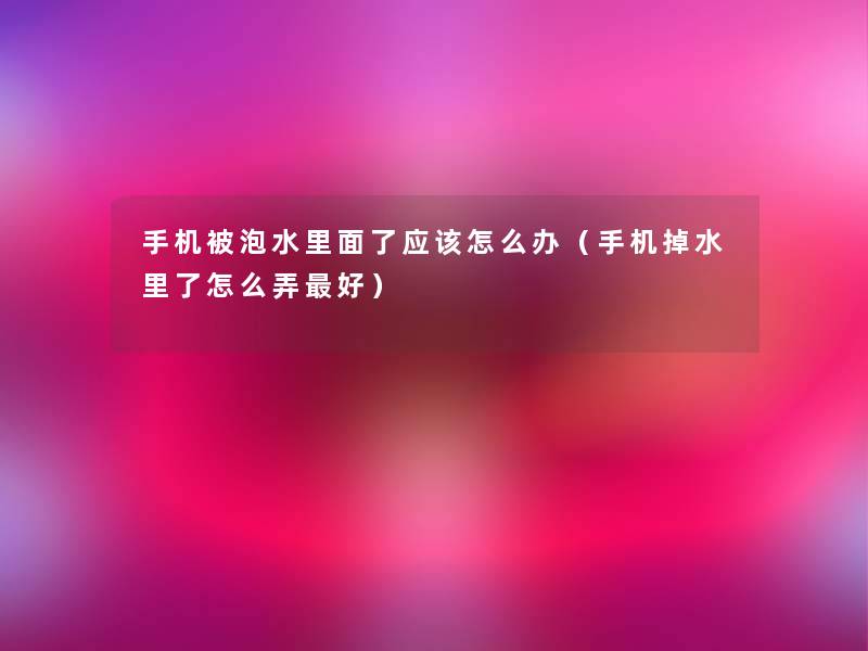 手机被泡水里面了应该怎么办（手机掉水里了怎么弄好）