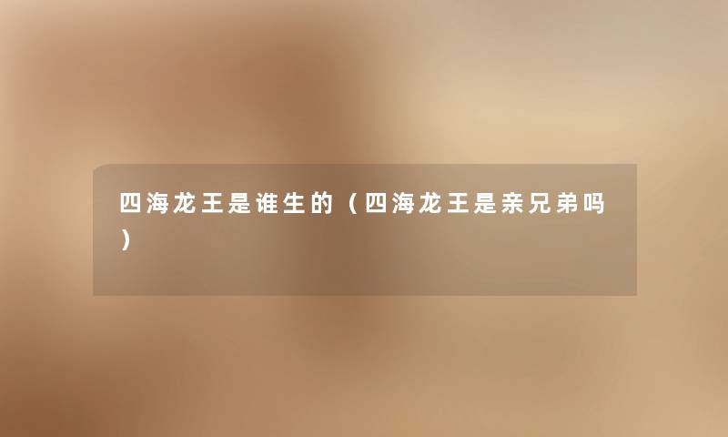 四海龙王是谁生的(四海龙王是亲兄弟吗) 四海龙王是谁生的(四海龙王是亲兄弟吗)