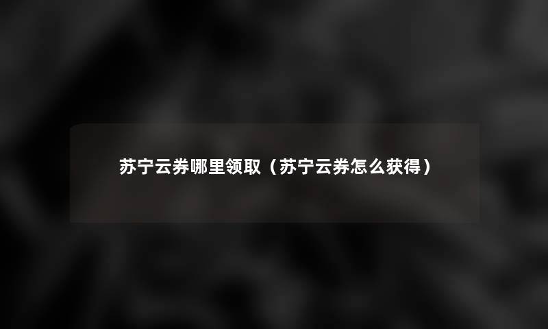 苏宁云券哪里领取(苏宁云券怎么获得) 苏宁云券哪里领取(苏宁云券怎么获得)