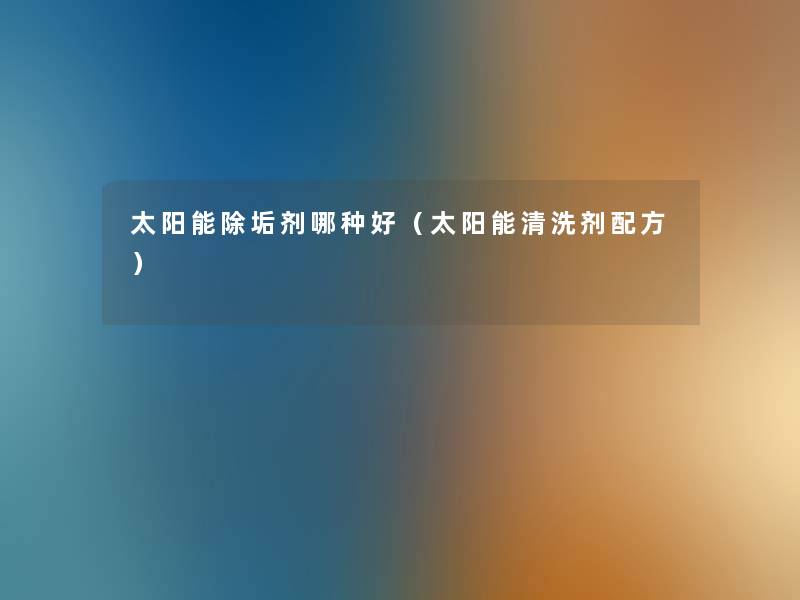 太阳能除垢剂哪种好(太阳能清洗剂配方) 太阳能除垢剂哪种好(太阳能清洗剂配方)