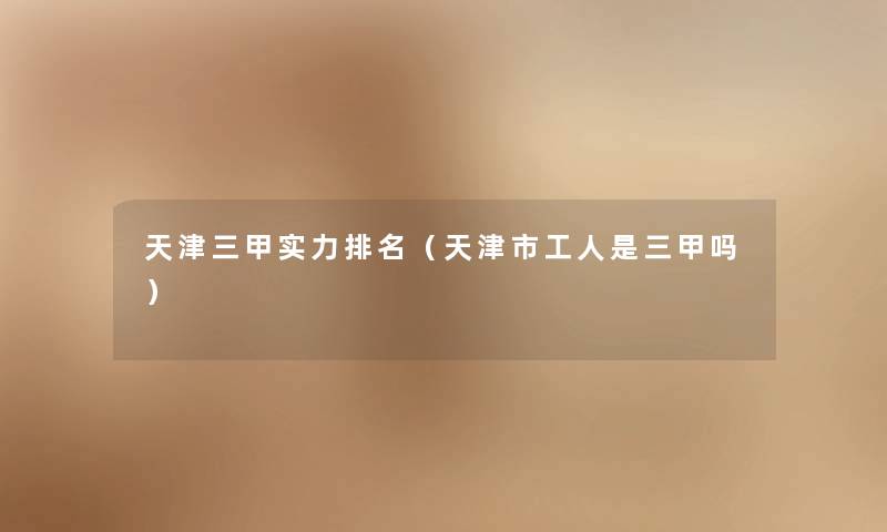 天津三甲实力推荐(天津市工人是三甲吗) 天津三甲实力推荐(天津市工人是三甲吗)