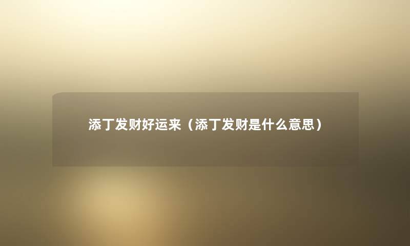 添丁发财好运来(添丁发财是什么意思) 添丁发财好运来(添丁发财是什么意思)