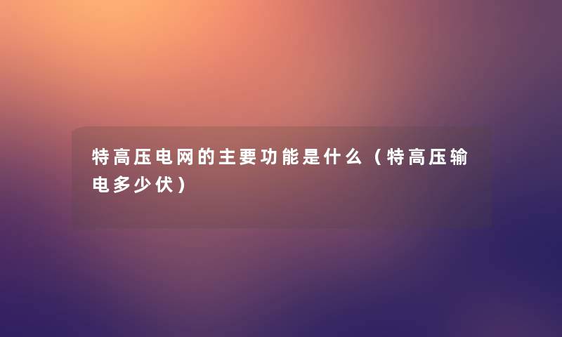 特高压电网的主要功能是什么(特高压输电多少伏) 特高压电网的主要功能是什么(特高压输电多少伏)