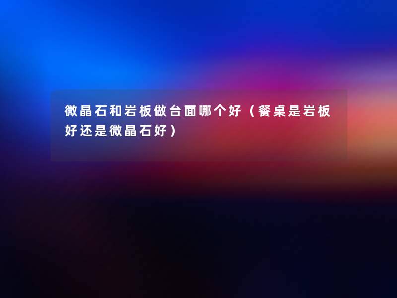 微晶石和岩板做台面哪个好（餐桌是岩板好还是微晶石好）