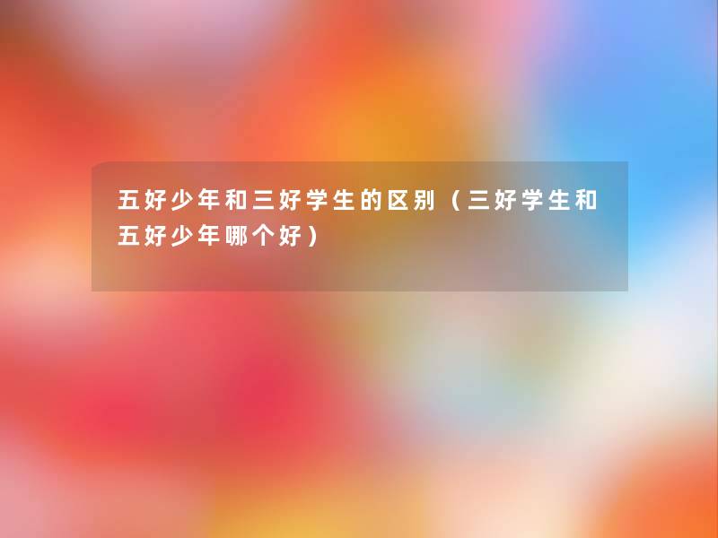 五好少年和三好学生的区别(三好学生和五好少年哪个好) 五好少年和三好学生的区别(三好学生和五好少年哪个好)