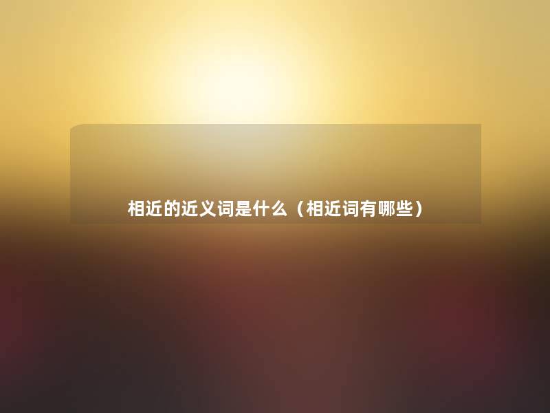 相近的近义词是什么(相近词有哪些) 相近的近义词是什么(相近词有哪些)