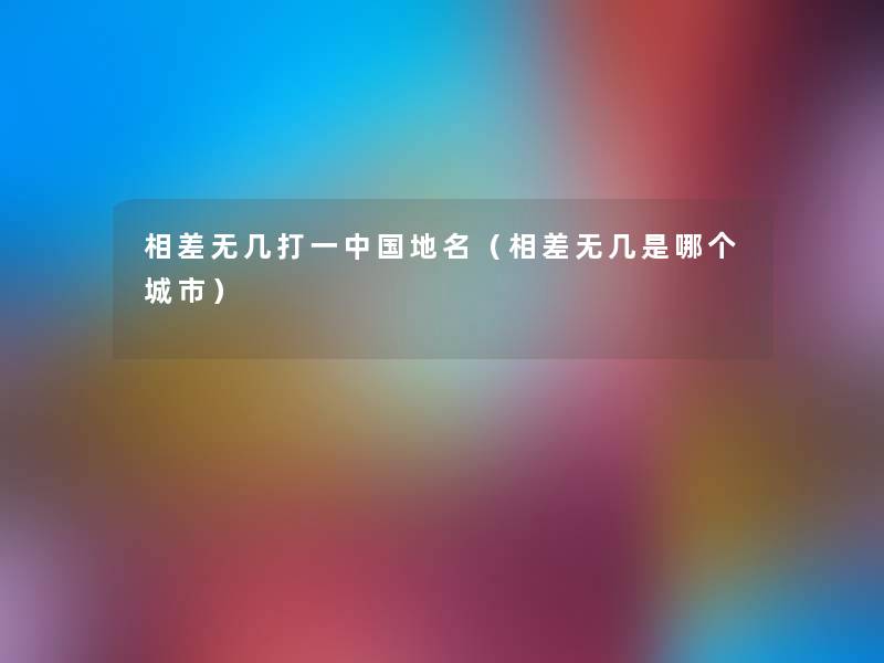 相差无几打一中国地名(相差无几是哪个城市) 相差无几打一中国地名(相差无几是哪个城市)