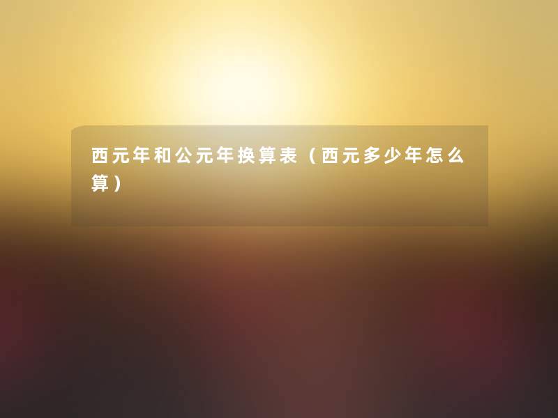 西元年和公元年换算表(西元多少年怎么算) 西元年和公元年换算表(西元多少年怎么算)