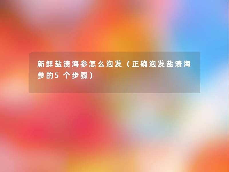新鲜盐渍海参怎么泡发(正确泡发盐渍海参的5个步骤) 新鲜盐渍海参怎么泡发(正确泡发盐渍海参的5个步骤)