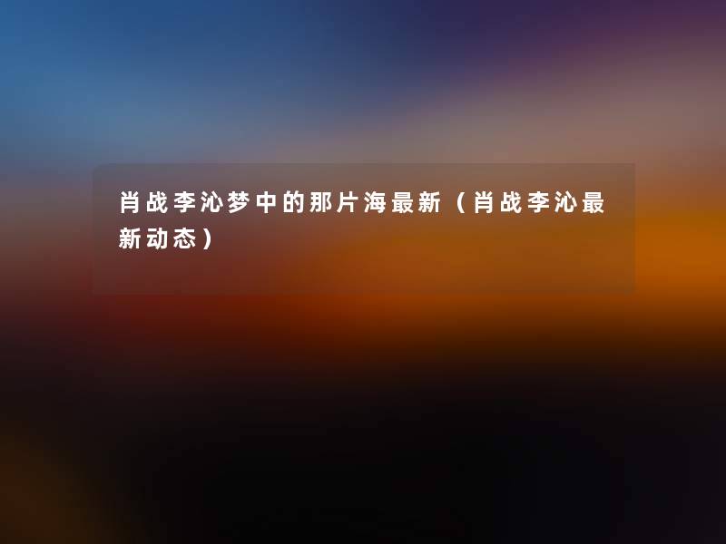 肖战李沁梦中的那片海新(肖战李沁新动态) 肖战李沁梦中的那片海新(肖战李沁新动态)