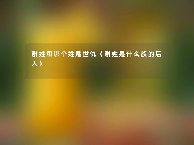 谢姓和哪个姓是世仇(谢姓是什么族的后人) 谢姓和哪个姓是世仇(谢姓是什么族的后人)