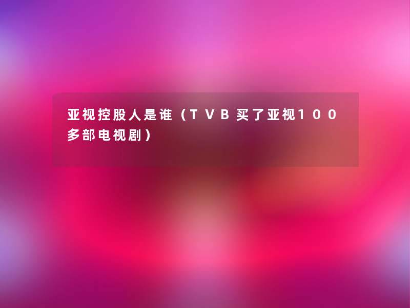亚视控股人是谁(TVB买了亚视100多部电视剧) 亚视控股人是谁(TVB买了亚视100多部电视剧)