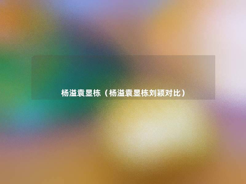 杨溢袁显栋(杨溢袁显栋刘颖对比) 杨溢袁显栋(杨溢袁显栋刘颖对比)