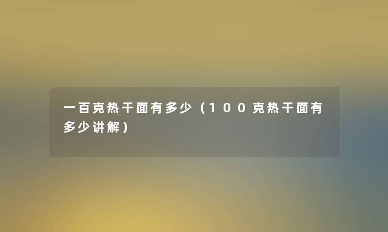 一百克热干面有多少（100克热干面有多少讲解）