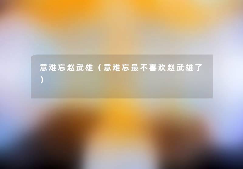 意难忘赵武雄(意难忘不喜欢赵武雄了) 意难忘赵武雄(意难忘不喜欢赵武雄了)