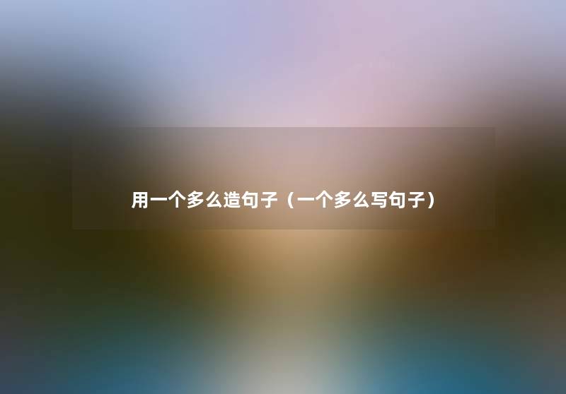 用一个多么造句子(一个多么写句子) 用一个多么造句子(一个多么写句子)