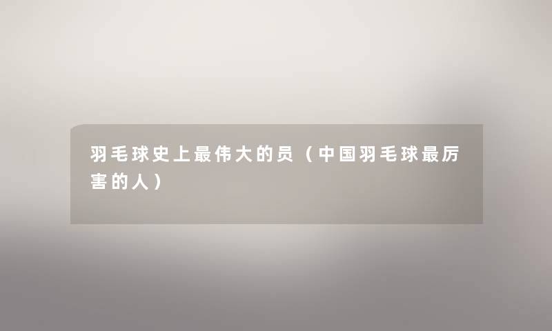 羽毛球史上伟大的员(中国羽毛球厉害的人) 羽毛球史上伟大的员(中国羽毛球厉害的人)