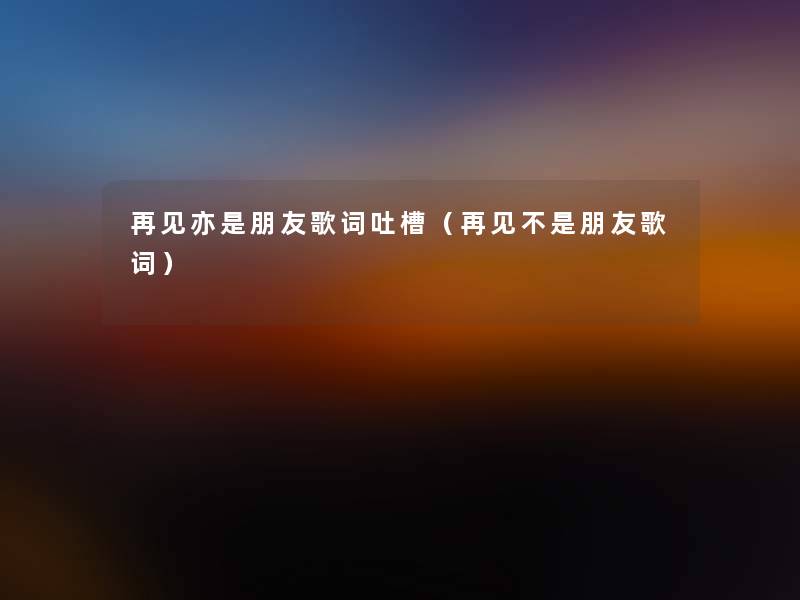 再见亦是朋友歌词吐槽(再见不是朋友歌词) 再见亦是朋友歌词吐槽(再见不是朋友歌词)