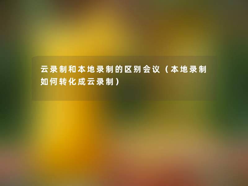 云录制和本地录制的区别会议(本地录制如何转化成云录制) 云录制和本地录制的区别会议(本地录制如何转化成云录制)
