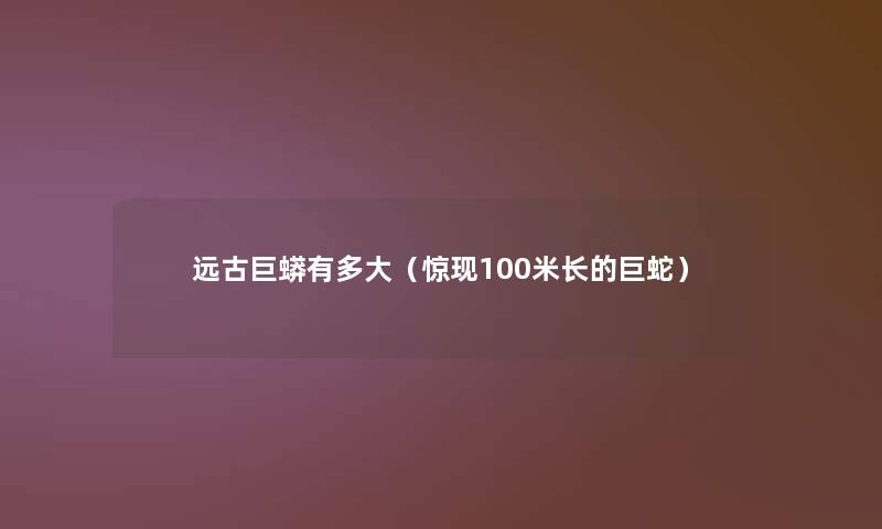 远古巨蟒有多大(惊现100米长的巨蛇) 远古巨蟒有多大(惊现100米长的巨蛇)