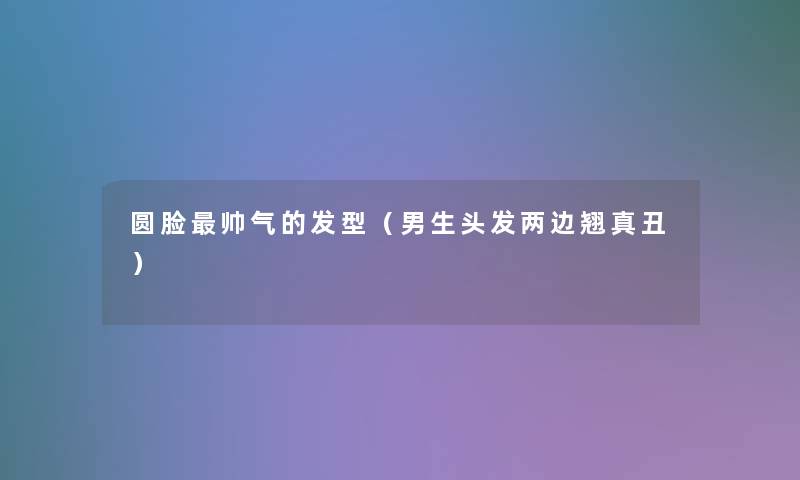圆脸帅气的发型(男生头发两边翘真丑) 圆脸帅气的发型(男生头发两边翘真丑)