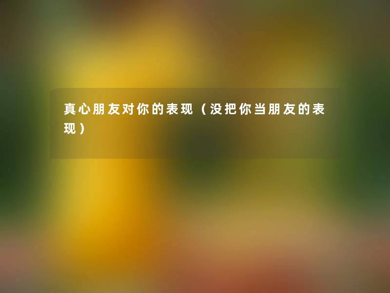 真心朋友对你的表现(没把你当朋友的表现) 真心朋友对你的表现(没把你当朋友的表现)