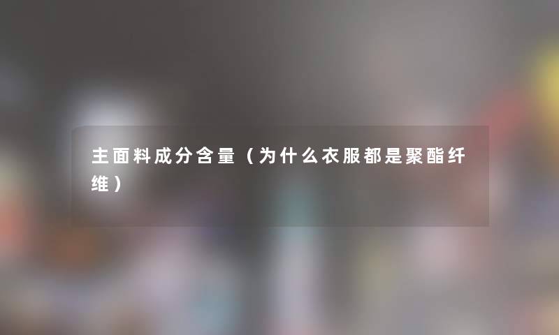主面料成分含量(为什么衣服都是聚酯纤维) 主面料成分含量(为什么衣服都是聚酯纤维)
