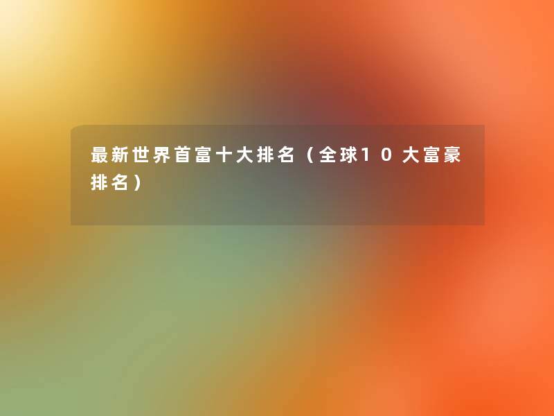 新世界首富一些推荐(全球10大富豪推荐) 新世界首富一些推荐(全球10大富豪推荐)
