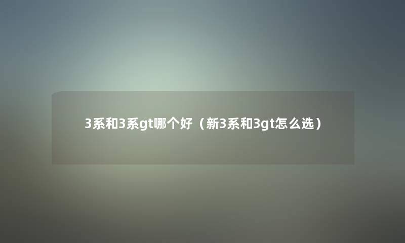 3系和3系gt哪个好(新3系和3gt怎么选) 3系和3系gt哪个好(新3系和3gt怎么选)