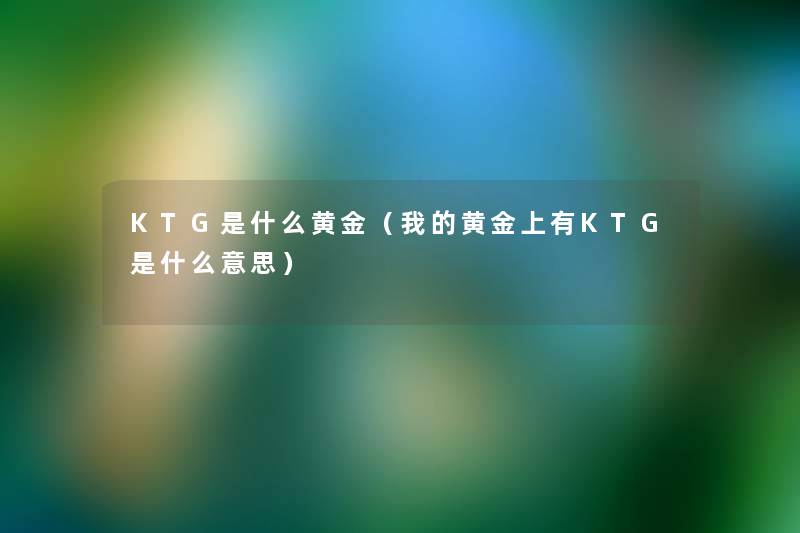KTG是什么黄金(我的黄金上有KTG是什么意思) KTG是什么黄金(我的黄金上有KTG是什么意思)