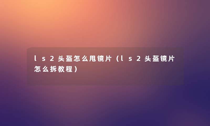 ls2头盔怎么甩镜片(ls2头盔镜片怎么拆教程) ls2头盔怎么甩镜片(ls2头盔镜片怎么拆教程)